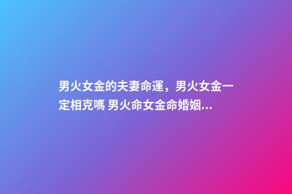 男火女金的夫妻命運，男火女金一定相克嗎 男火命女金命婚姻好嗎，火命和金命在一起好嗎